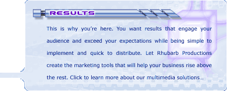 Results: This is why you're here. You want results that engage your audience and exceed your expectations while being simple to implement and quick to distribute. Let Rhubarb Productions create the marketing tools that will help your business rise above the rest. Click to learn more about our multimedia solutions...